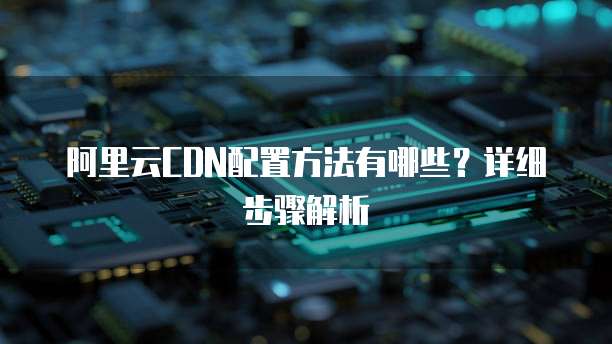 阿里云CDN配置方法有哪些?详细步骤解析