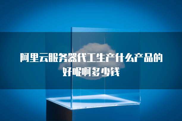 阿里云服务器代工生产什么产品的好呢啊多少钱