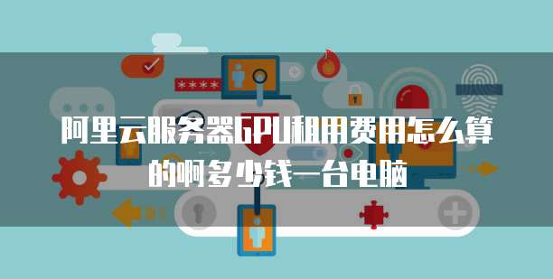 阿里云服务器GPU租用费用怎么算的啊多少钱一台电脑