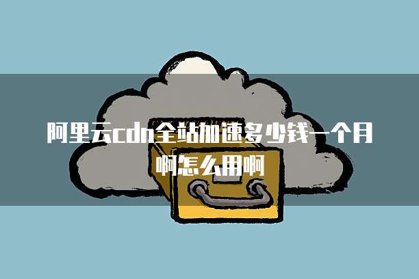 阿里云cdn全站加速多少钱一个月啊怎么用啊