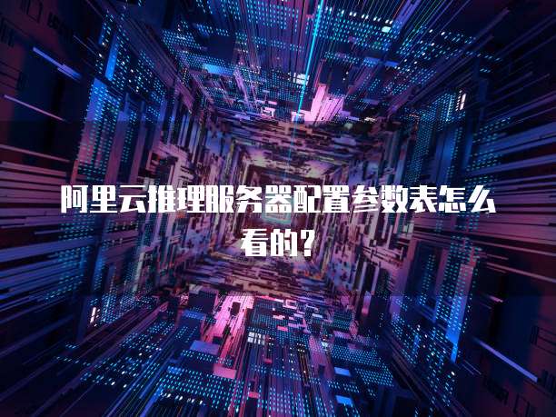 阿里云推理服务器配置参数表怎么看的?