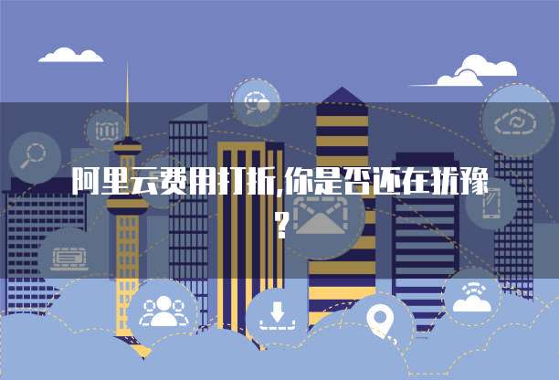 阿里云费用打折,你是否还在犹豫?