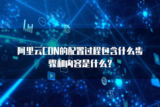 阿里云CDN的配置过程包含什么步骤和内容是什么?