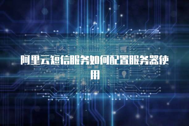 阿里云短信服务如何配置服务器使用