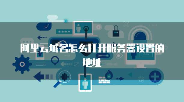 阿里云域名怎么打开服务器设置的地址