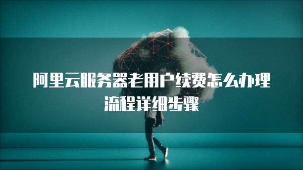 阿里云服务器老用户续费怎么办理流程详细步骤