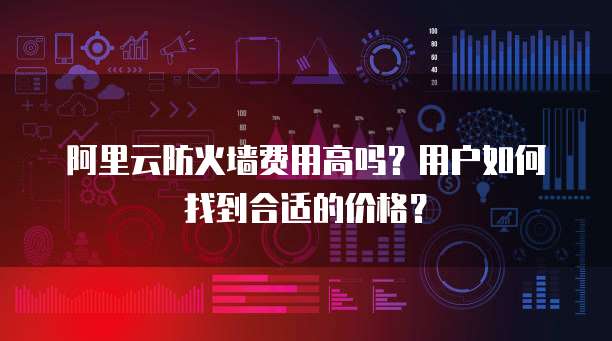 阿里云防火墙费用高吗?用户如何找到合适的价格?