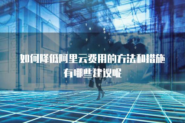如何降低阿里云费用的方法和措施有哪些建议呢