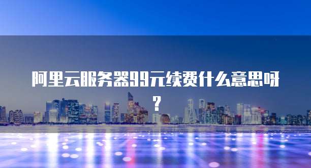 阿里云服务器99元续费什么意思呀?