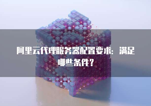 阿里云代理服务器配置要求:满足哪些条件?