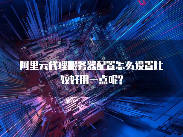阿里云代理服务器配置怎么设置比较好用一点呢?
