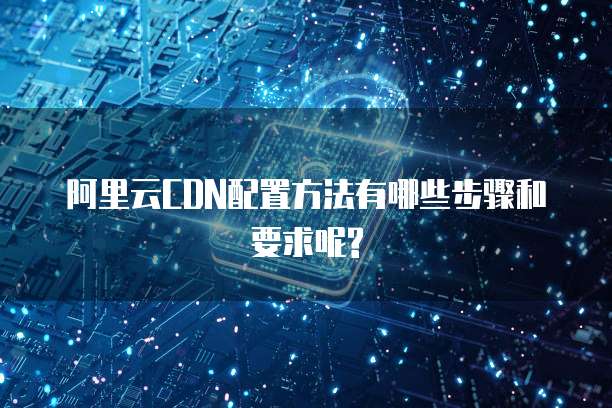 阿里云CDN配置方法有哪些步骤和要求呢?