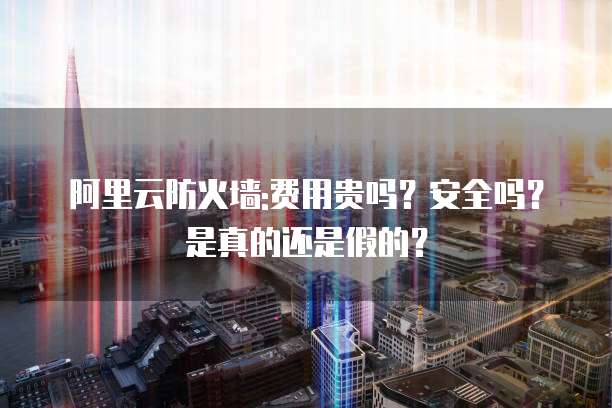 阿里云防火墙:费用贵吗?安全吗?是真的还是假的?