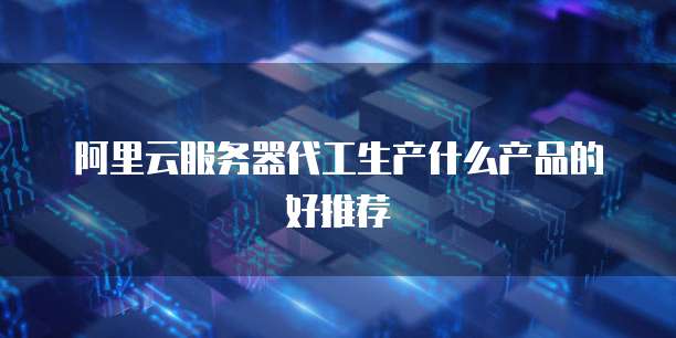 阿里云服务器代工生产什么产品的好推荐