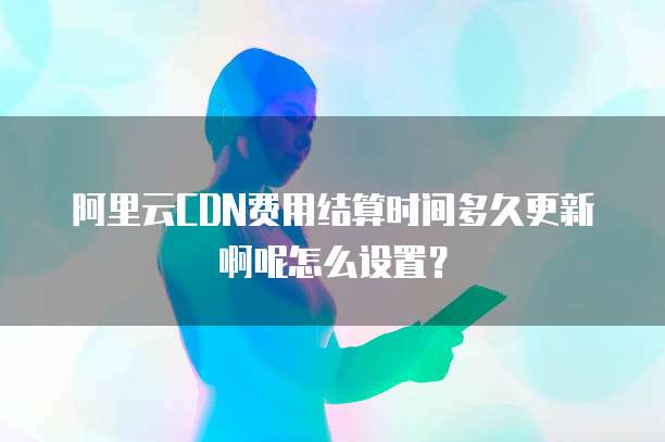 阿里云CDN费用结算时间多久更新啊呢怎么设置?