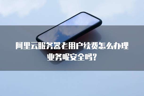 阿里云服务器老用户续费怎么办理业务呢安全吗?