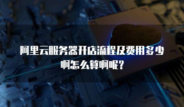 阿里云服务器开店流程及费用多少啊怎么算啊呢?