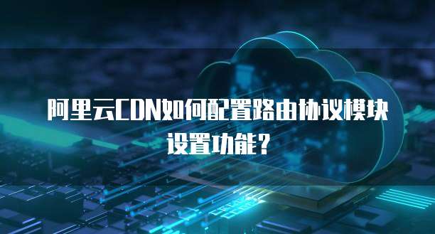 阿里云CDN如何配置路由协议模块设置功能?