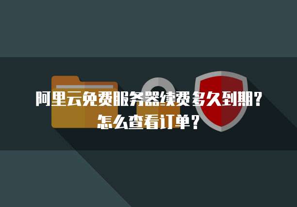 阿里云免费服务器续费多久到期?怎么查看订单?