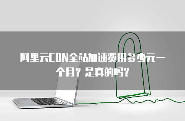 阿里云CDN全站加速费用多少元一个月?是真的吗?