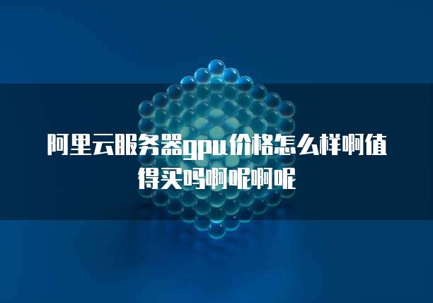 阿里云服务器gpu价格怎么样啊值得买吗啊呢啊呢