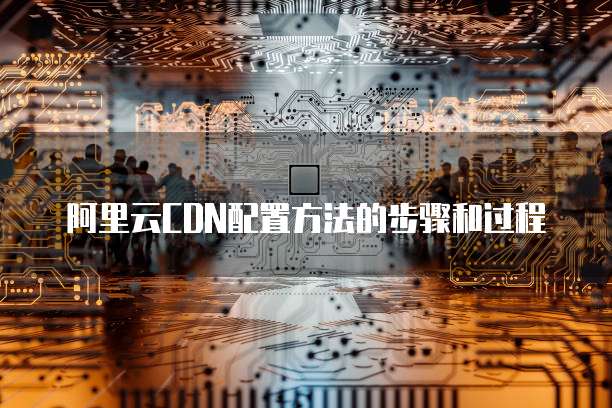 阿里云CDN配置方法的步骤和过程