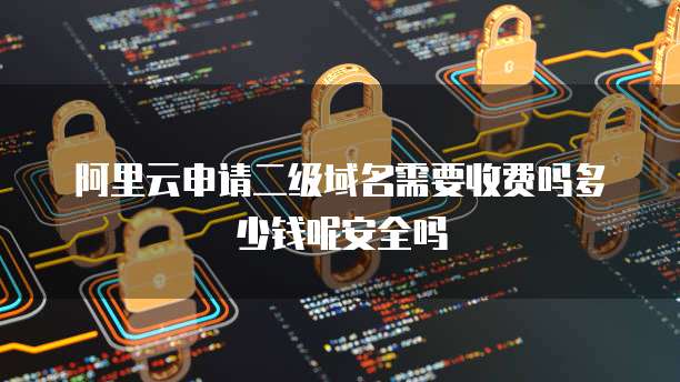 阿里云申请二级域名需要收费吗多少钱呢安全吗