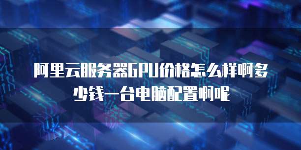 阿里云服务器GPU价格怎么样啊多少钱一台电脑配置啊呢