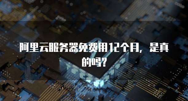 阿里云服务器免费用12个月,是真的吗?