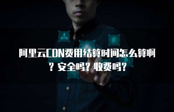 阿里云CDN费用结算时间怎么算啊?安全吗?收费吗?