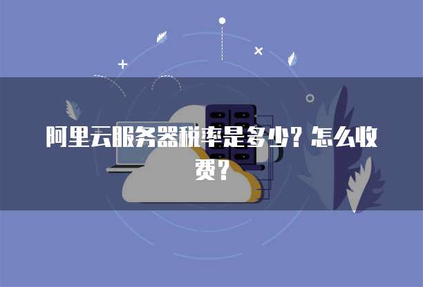 阿里云服务器税率是多少?怎么收费?