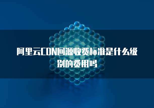 阿里云CDN回源收费标准是什么级别的费用吗