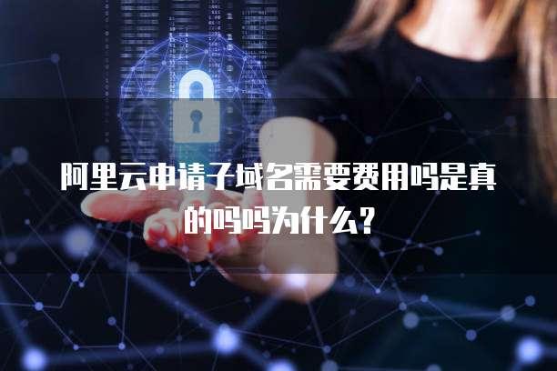 阿里云申请子域名需要费用吗是真的吗吗为什么？
