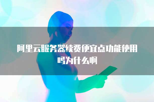 阿里云服务器续费便宜点功能使用吗为什么啊