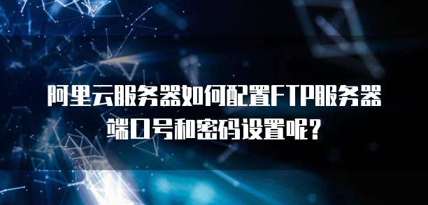 阿里云服务器如何配置FTP服务器端口号和密码设置呢?