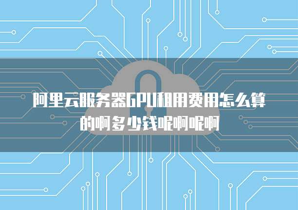 阿里云服务器GPU租用费用怎么算的啊多少钱呢啊呢啊