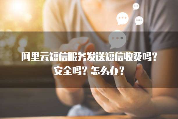 阿里云短信服务发送短信收费吗?安全吗?怎么办?