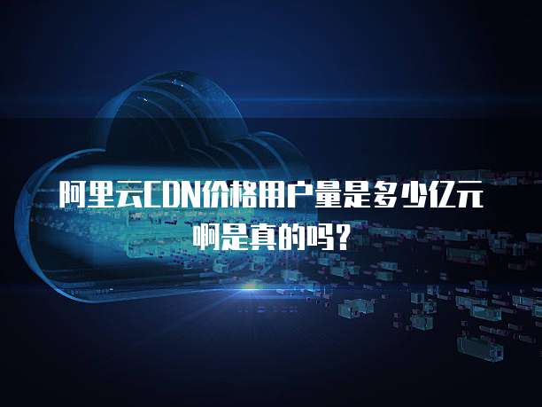 阿里云CDN价格用户量是多少亿元啊是真的吗?