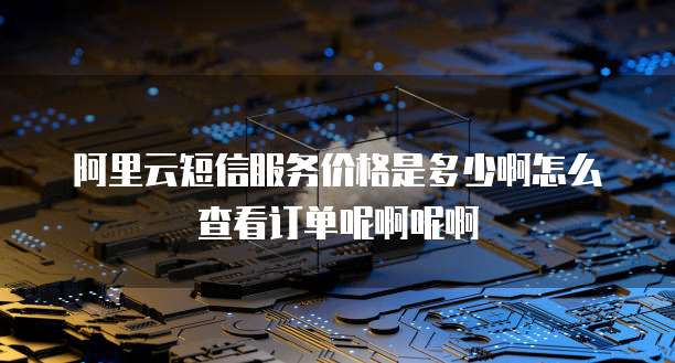 阿里云短信服务价格是多少啊怎么查看订单呢啊呢啊