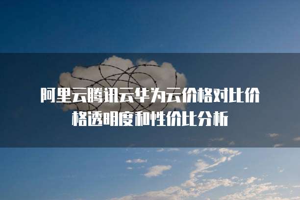  阿里云腾讯云华为云价格对比价格透明度和性价比分析