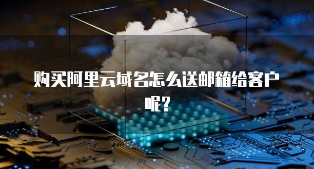 购买阿里云域名怎么送邮箱给客户呢?