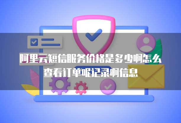 阿里云短信服务价格是多少啊怎么查看订单呢记录啊信息