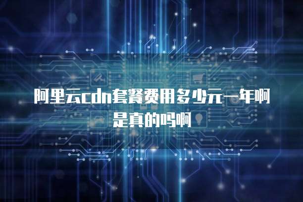 阿里云cdn套餐费用多少元一年啊是真的吗啊