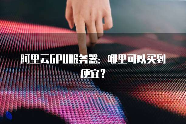 阿里云GPU服务器:哪里可以买到便宜?