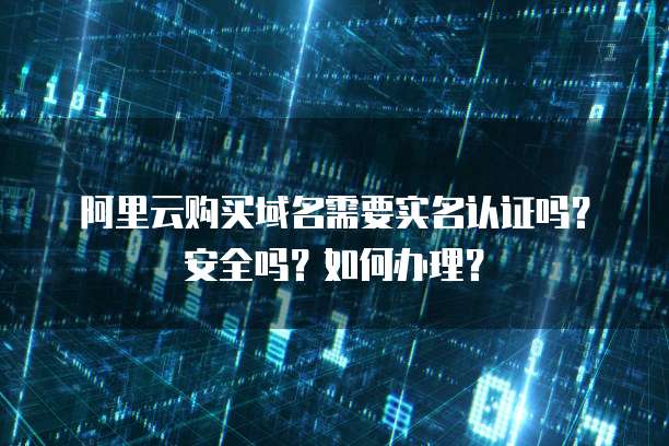 阿里云购买域名需要实名认证吗？安全吗？如何办理？