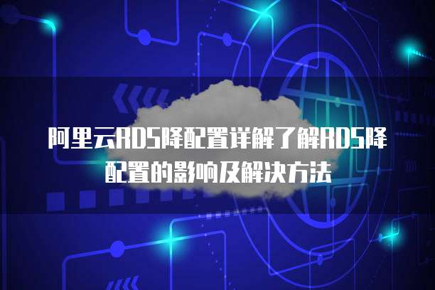 阿里云RDS降配置详解了解RDS降配置的影响及解决方法