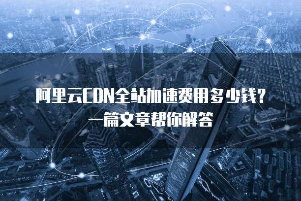 阿里云CDN全站加速费用多少钱?一篇文章帮你解答