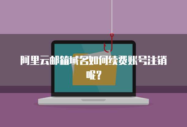 阿里云邮箱域名如何续费账号注销呢？