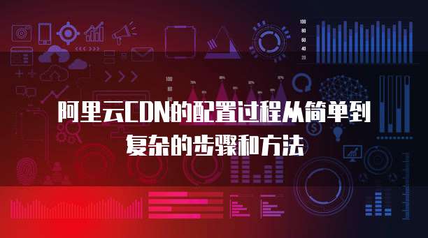 阿里云CDN的配置过程从简单到复杂的步骤和方法
