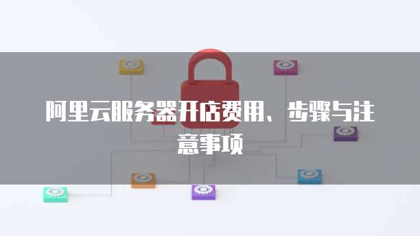 阿里云服务器开店费用、步骤与注意事项